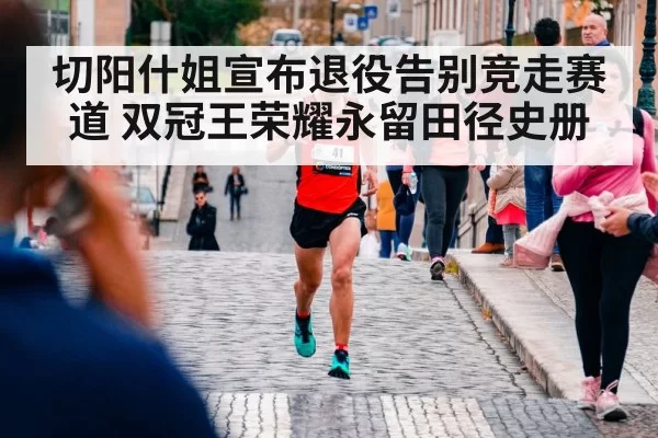 切阳什姐宣布退役告别竞走赛道 双冠王荣耀永留田径史册