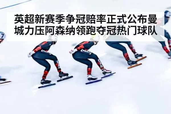 英超新赛季争冠赔率正式公布曼城力压阿森纳领跑夺冠热门球队