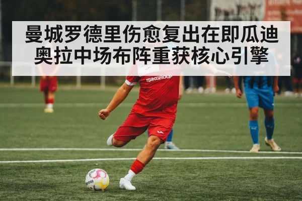 曼城罗德里伤愈复出在即瓜迪奥拉中场布阵重获核心引擎