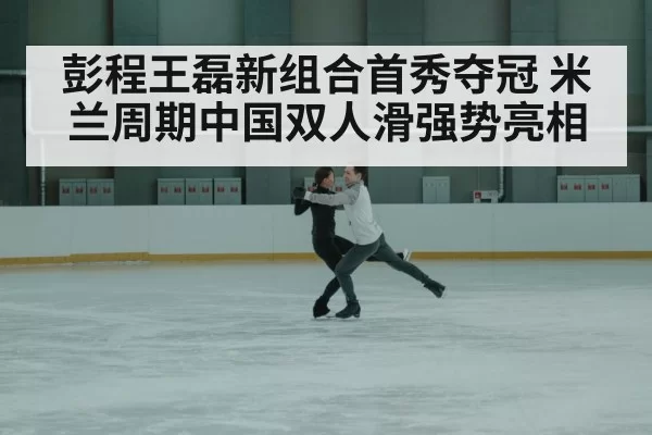 彭程王磊新组合首秀夺冠 米兰周期中国双人滑强势亮相