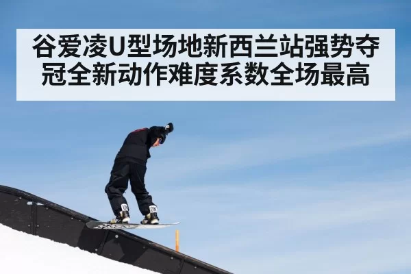 谷爱凌U型场地新西兰站强势夺冠全新动作难度系数全场最高